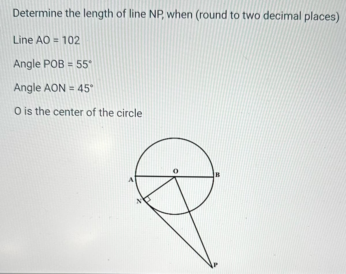 Determine the length of line NP, when (round to two decimal places)
Line AO=102
Angle POB = 55°
Angle AON = 45°
O is the center of the circle
A
P
B