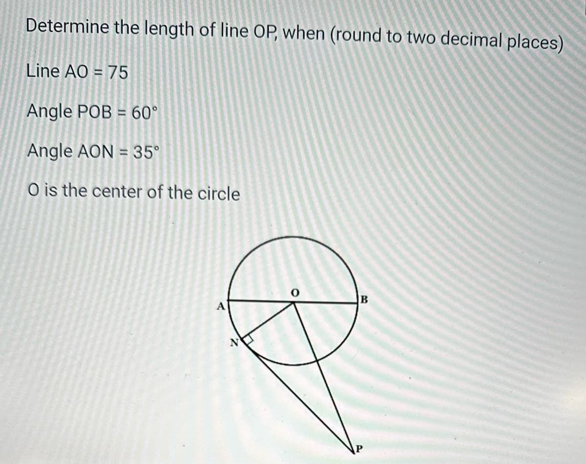 Determine the length of line OP, when (round to two decimal places)
Line AO=75
Angle POB = 60°
-
Angle AON = 35°
O is the center of the circle
A
Z
B