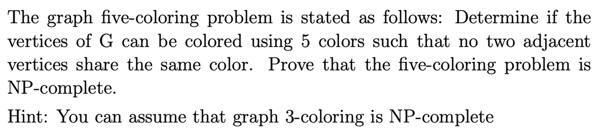 The graph five-coloring problem is stated as follows: Determine if the
vertices of G can be colored using 5 colors such that no two adjacent
vertices share the same color. Prove that the five-coloring problem is
NP-complete.
Hint: You can assume that graph 3-coloring is NP-complete