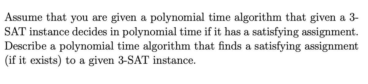 Assume that you are given a polynomial time algorithm that given a 3-
SAT instance decides in polynomial time if it has a satisfying assignment.
Describe a polynomial time algorithm that finds a satisfying assignment
(if it exists) to a given 3-SAT instance.