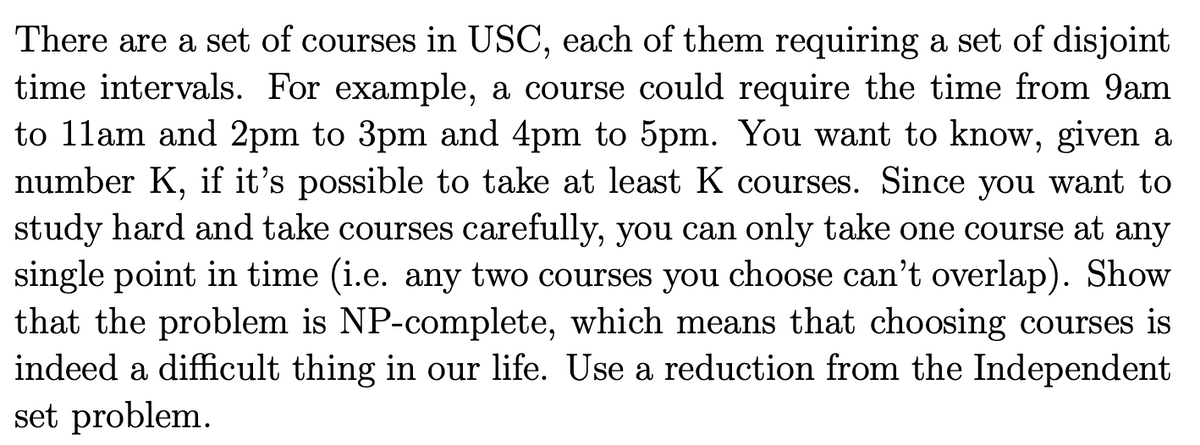 There are a set of courses in USC, each of them requiring a set of disjoint
time intervals. For example, a course could require the time from 9am
to 11am and 2pm to 3pm and 4pm to 5pm. You want to know, given a
number K, if it's possible to take at least K courses. Since you want to
study hard and take courses carefully, you can only take one course at any
single point in time (i.e. any two courses you choose can't overlap). Show
that the problem is NP-complete, which means that choosing courses is
indeed a difficult thing in our life. Use a reduction from the Independent
set problem.