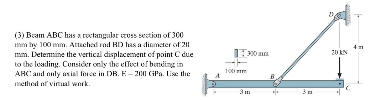 (3) Beam ABC has a rectangular cross section of 300
mm by 100 mm. Attached rod BD has a diameter of 20
mm. Determine the vertical displacement of point C due
to the loading. Consider only the effect of bending in
ABC and only axial force in DB. E = 200 GPa. Use the
method of virtual work.
A
100 mm
300 mm
3 m
B
3 m
20 KN
4 m