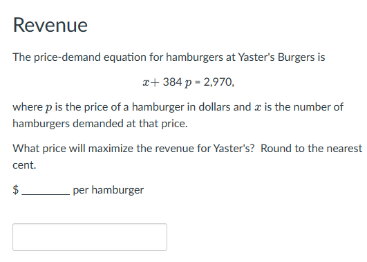 Revenue
The price-demand equation for hamburgers at Yaster's Burgers is
x+ 384 p = 2,970,
where p is the price of a hamburger in dollars and a is the number of
hamburgers demanded at that price.
What price will maximize the revenue for Yaster's? Round to the nearest
cent.
$
per hamburger