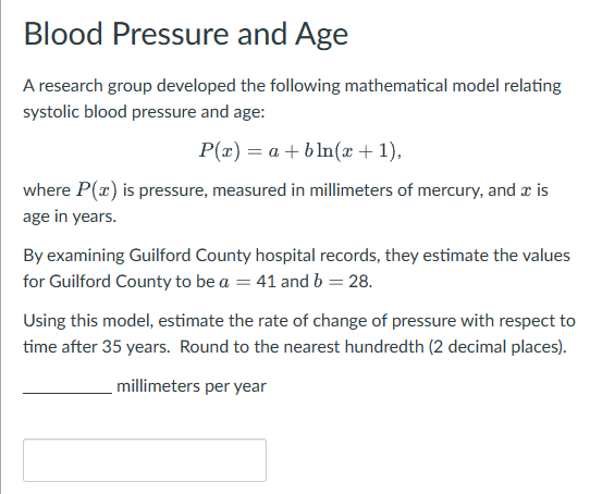 Blood Pressure and Age
A research group developed the following mathematical model relating
systolic blood pressure and age:
P(x)=a+bln(x + 1),
where P(x) is pressure, measured in millimeters of mercury, and a is
age in years.
By examining Guilford County hospital records, they estimate the values
for Guilford County to be a = 41 and b = 28.
Using this model, estimate the rate of change of pressure with respect to
time after 35 years. Round to the nearest hundredth (2 decimal places).
millimeters per year
