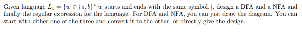 Given language L₁ = {w € {a,b}* w starts and ends with the same symbol.}, design a DFA and a NFA and
finally the regular expression for the language. For DFA and NFA, you can just draw the diagram. You can
start with either one of the three and convert it to the other, or directly give the design.