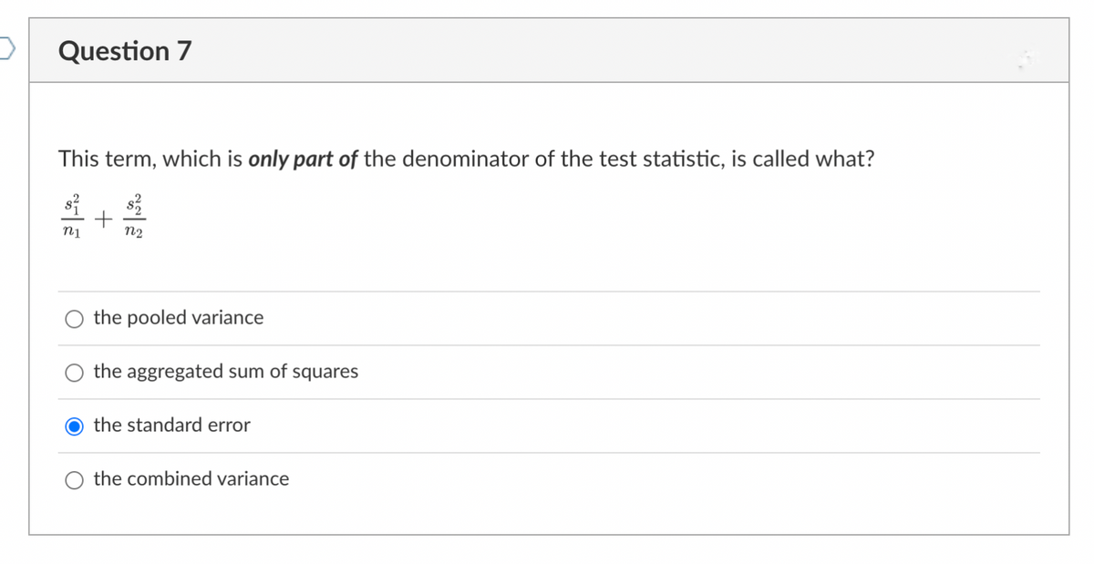 >
Question 7
This term, which is only part of the denominator of the test statistic, is called what?
S
n1
+
n2
the pooled variance
the aggregated sum of squares
the standard error
the combined variance