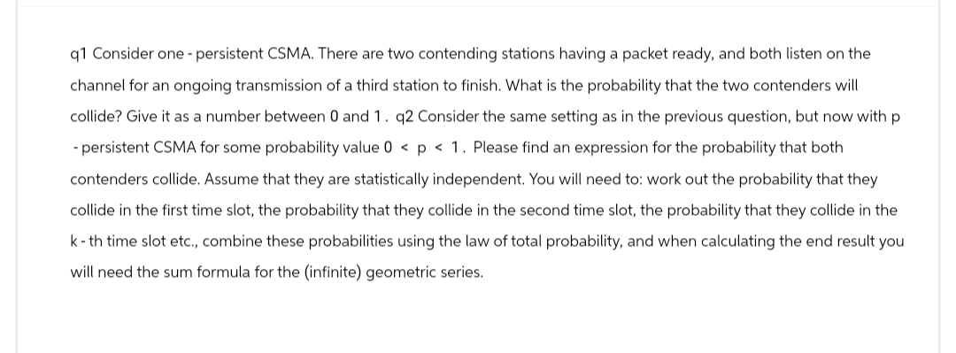 q1 Consider one - persistent CSMA. There are two contending stations having a packet ready, and both listen on the
channel for an ongoing transmission of a third station to finish. What is the probability that the two contenders will
collide? Give it as a number between 0 and 1. q2 Consider the same setting as in the previous question, but now with p
- persistent CSMA for some probability value 0 < p < 1. Please find an expression for the probability that both
contenders collide. Assume that they are statistically independent. You will need to: work out the probability that they
collide in the first time slot, the probability that they collide in the second time slot, the probability that they collide in the
k-th time slot etc., combine these probabilities using the law of total probability, and when calculating the end result you
will need the sum formula for the (infinite) geometric series.