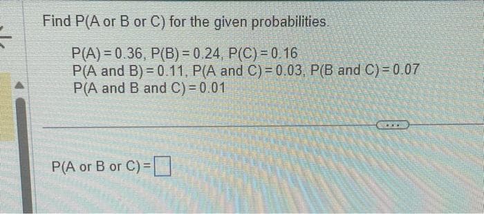 =
Find P(A or B or C) for the given probabilities.
P(A) = 0.36, P(B) = 0.24, P(C) = 0.16
P(A and B)=0.11, P(A and C) = 0.03, P(B and C) = 0.07
P(A and B and C) = 0.01
P(A or B or C) =