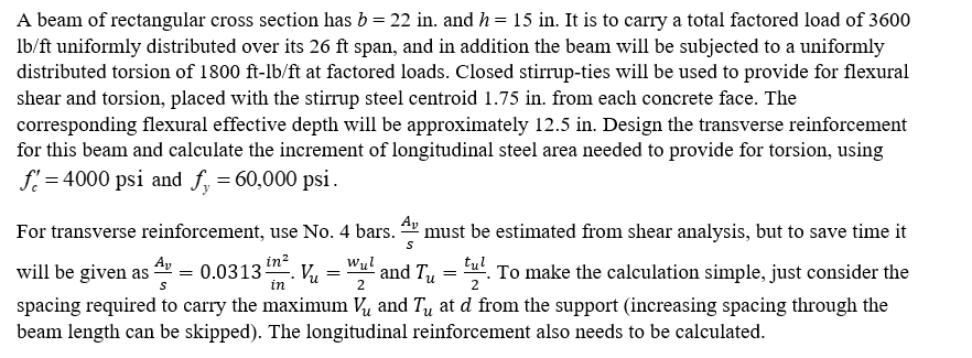 A beam of rectangular cross section has b = 22 in. and h = 15 in. It is to carry a total factored load of 3600
lb/ft uniformly distributed over its 26 ft span, and in addition the beam will be subjected to a uniformly
distributed torsion of 1800 ft-lb/ft at factored loads. Closed stirrup-ties will be used to provide for flexural
shear and torsion, placed with the stirrup steel centroid 1.75 in. from each concrete face. The
corresponding flexural effective depth will be approximately 12.5 in. Design the transverse reinforcement
for this beam and calculate the increment of longitudinal steel area needed to provide for torsion, using
f=4000 psi and f₁ = 60,000 psi.
Av
S
For transverse reinforcement, use No. 4 bars. must be estimated from shear analysis, but to save time it
¹ and T₁ = tu. To make the calculation simple, just consider the
in²
0.0313-
Wul
น
in
2
2
spacing required to carry the maximum V and Tu at d from the support (increasing spacing through the
beam length can be skipped). The longitudinal reinforcement also needs to be calculated.
will be given as
Av
=
Vu
=