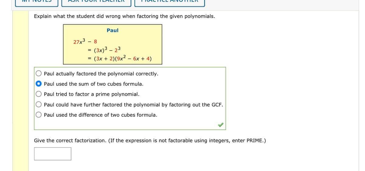 Explain what the student did wrong when factoring the given polynomials.
27x³ 8
=
=
Paul
(3x)3 - 23
(3x + 2) (9x² - 6x + 4)
Paul actually factored the polynomial correctly.
Paul used the sum of two cubes formula.
Paul tried to factor a prime polynomial.
Paul could have further factored the polynomial by factoring out the GCF.
Paul used the difference of two cubes formula.
Give the correct factorization. (If the expression is not factorable using integers, enter PRIME.)