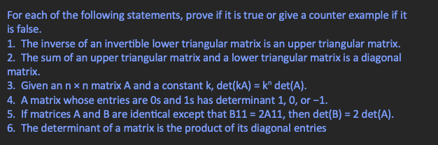 For each of the following statements, prove if it is true or give a counter example if it
is false.
1. The inverse of an invertible lower triangular matrix is an upper triangular matrix.
2. The sum of an upper triangular matrix and a lower triangular matrix is a diagonal
matrix.
3. Given an n x n matrix A and a constant k, det(kA) = k det(A).
4. A matrix whose entries are Os and 1s has determinant 1, 0, or -1.
5. If matrices A and B are identical except that B11 = 2A11, then det(B) = 2 det(A).
6. The determinant of a matrix is the product of its diagonal entries