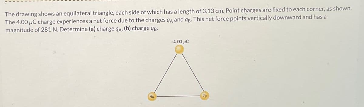 The drawing shows an equilateral triangle, each side of which has a length of 3.13 cm. Point charges are fixed to each corner, as shown.
The 4.00 μC charge experiences a net force due to the charges QA and qB. This net force points vertically downward and has a
magnitude of 281 N. Determine (a) charge qA, (b) charge qB.
+4.00 με
48
4A