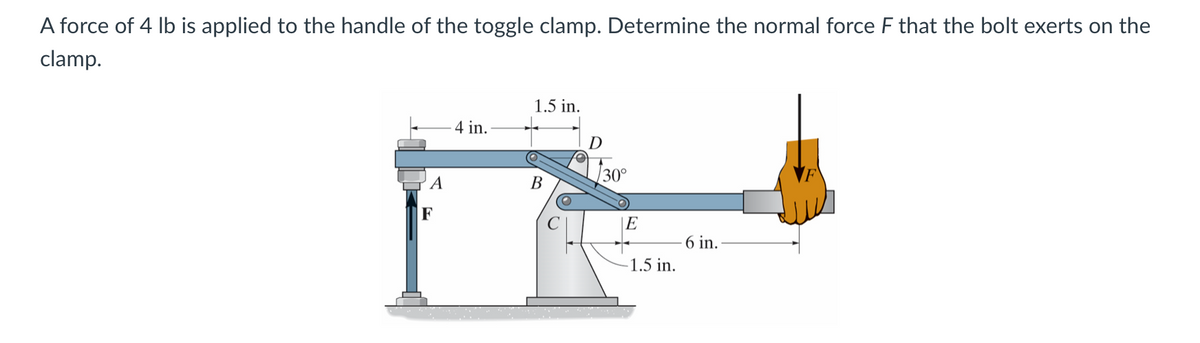A force of 4 lb is applied to the handle of the toggle clamp. Determine the normal force F that the bolt exerts on the
clamp.
A
F
4 in.
1.5 in.
B
D
30°
E
6 in.
-1.5 in.