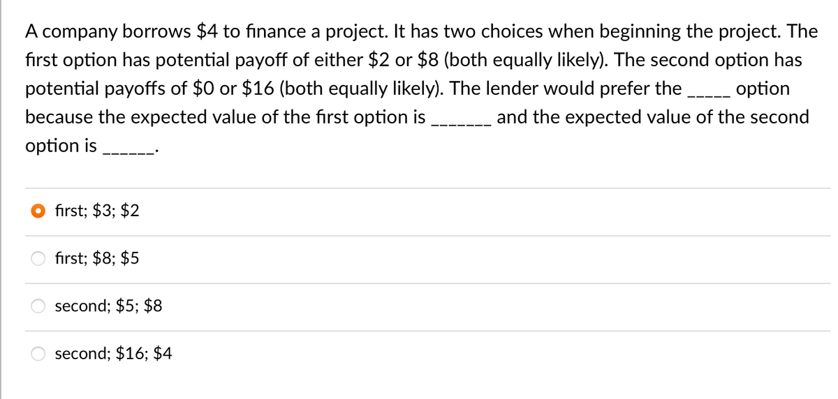 A company borrows $4 to finance a project. It has two choices when beginning the project. The
first option has potential payoff of either $2 or $8 (both equally likely). The second option has
potential payoffs of $0 or $16 (both equally likely). The lender would prefer the _____ option
because the expected value of the first option is
option is
and the expected value of the second
first; $3; $2
first; $8; $5
second; $5; $8
second; $16; $4
