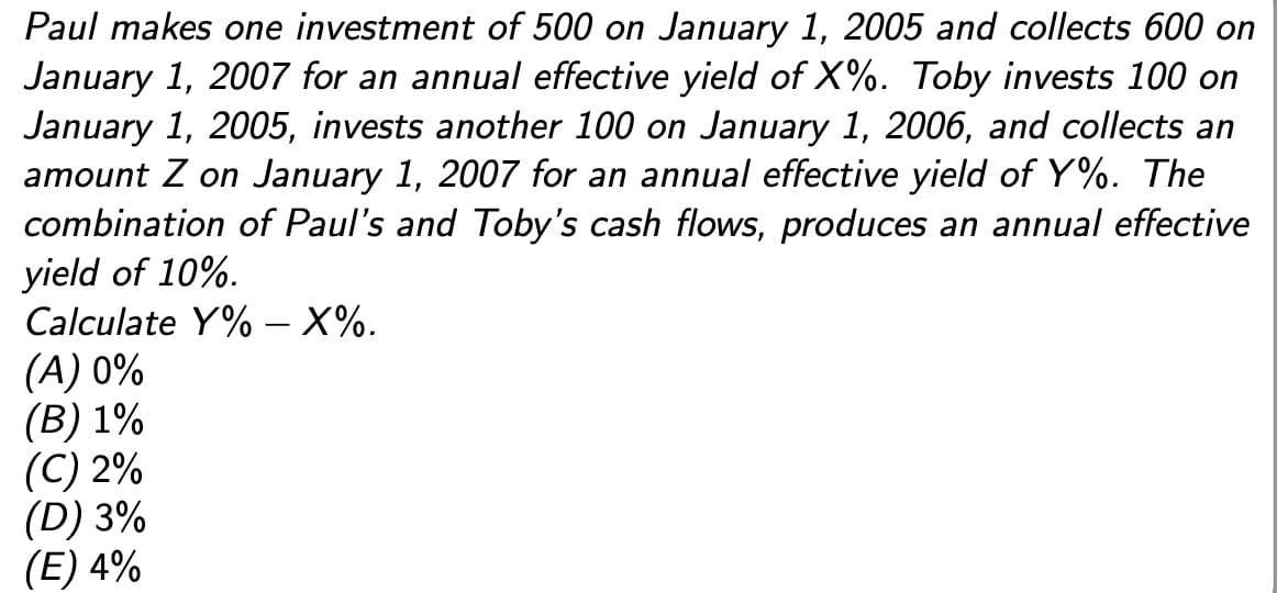 Paul makes one investment of 500 on January 1, 2005 and collects 600 on
January 1, 2007 for an annual effective yield of X%. Toby invests 100 on
January 1, 2005, invests another 100 on January 1, 2006, and collects an
amount Z on January 1, 2007 for an annual effective yield of Y%. The
combination of Paul's and Toby's cash flows, produces an annual effective
yield of 10%.
Calculate Y% - X%.
(A) 0%
(B) 1%
(C) 2%
(D) 3%
(E) 4%