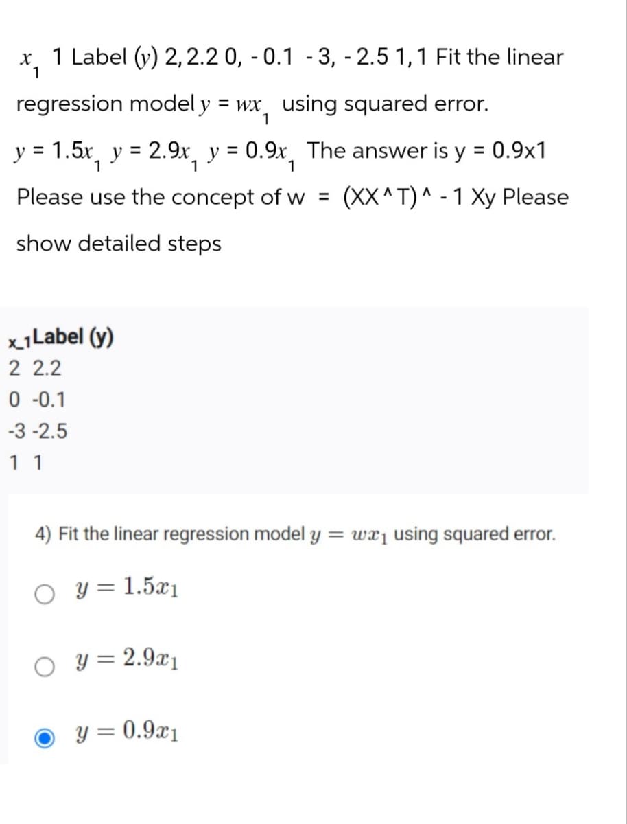 x 1 Label (y) 2, 2.2 0, -0.1 -3, -2.5 1,1 Fit the linear
1
regression model y = wx using squared error.
1
y = 1.5x₁ y = 2.9x₁ y = 0.9x, The answer is y = 0.9x1
1
Please use the concept of w = (XX^T) - 1 Xy Please
show detailed steps
x 1 Label (y)
2 2.2
0 -0.1
-3-2.5
1 1
4) Fit the linear regression model y = wx₁ using squared error.
y = 1.5x1
y = 2.9x1
y = 0.9x1