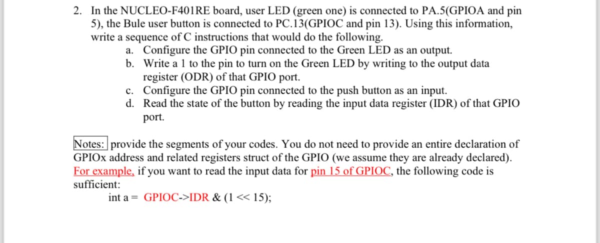 2. In the NUCLEO-F401RE board, user LED (green one) is connected to PA.5(GPIOA and pin
5), the Bule user button is connected to PC.13(GPIOC and pin 13). Using this information,
write a sequence of C instructions that would do the following.
a. Configure the GPIO pin connected to the Green LED as an output.
b. Write a 1 to the pin to turn on the Green LED by writing to the output data
register (ODR) of that GPIO port.
c. Configure the GPIO pin connected to the push button as an input.
d. Read the state of the button by reading the input data register (IDR) of that GPIO
port.
Notes: provide the segments of your codes. You do not need to provide an entire declaration of
GPIOX address and related registers struct of the GPIO (we assume they are already declared).
For example, if you want to read the input data for pin 15 of GPIOC, the following code is
sufficient:
int a GPIOC->IDR & (1 << 15);