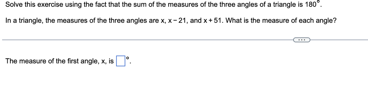 Solve this exercise using the fact that the sum of the measures of the three angles of a triangle is 180°.
In a triangle, the measures of the three angles are x, x-21, and x + 51. What is the measure of each angle?
The measure of the first angle, x, is