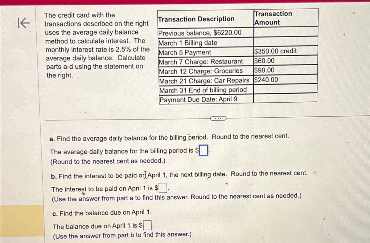 K
The credit card with the
transactions described on the right
uses the average daily balance
method to calculate interest. The
monthly interest rate is 2.5% of the
average daily balance. Calculate
parts a-d using the statement on
the right.
Transaction Description
Previous balance, $6220.00
March 1 Billing date
March 5 Payment
March 7 Charge: Restaurant
March 12 Charge: Groceries
$350.00 credit
$60.00
$90.00
March 21 Charge: Car Repairs $240.00
March 31 End of billing period
Payment Due Date: April 9
Transaction
Amount
...
a. Find the average daily balance for the billing period. Round to the nearest cent.
The average daily balance for the billing period is $
(Round to the nearest cent as needed.)
c. Find the balance due on April 1.
The balance due on April 1 is $
(Use the answer from part b to find this answer.)
b. Find the interest to be paid or April 1, the next billing date. Round to the nearest cent.
The interest to be paid on April 1 is $
(Use the answer from part a to find this answer. Round to the nearest cent as needed.)
(