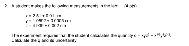 2. A student makes the following measurements in the lab:
x 2.51 ± 0.01 cm
y = 1.0592 ± 0.0005 cm
z = 4.939 ± 0.002 cm
(4 pts)
The experiment requires that the student calculates the quantity q = xyz² + x1/2y2z3/2
Calculate the q and its uncertainty.