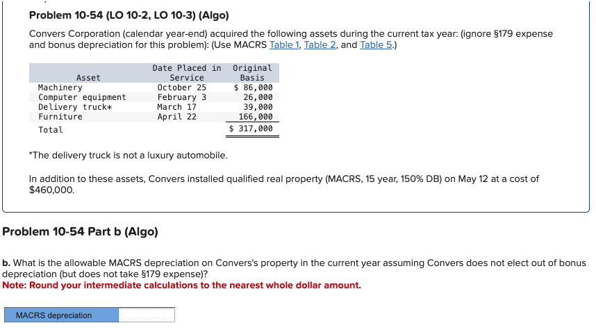 Problem 10-54 (LO 10-2, LO 10-3) (Algo)
Convers Corporation (calendar year-end) acquired the following assets during the current tax year: (ignore §179 expense
and bonus depreciation for this problem): (Use MACRS Table 1, Table 2, and Table 5.)
Asset
Machinery
Computer equipment
Delivery truck*
Furniture
Total
Date Placed in Original
Service
Basis
October 25
February 3
MACRS depreciation
March 17
April 22
$ 86,000
26,000
39,000
166,000
$ 317,000
*The delivery truck is not a luxury automobile.
In addition to these assets, Convers installed qualified real property (MACRS, 15 year, 150% DB) on May 12 at a cost of
$460,000.
Problem 10-54 Part b (Algo)
b. What is the allowable MACRS depreciation on Convers's property in the current year assuming Convers does not elect out of bonus
depreciation (but does not take §179 expense)?
Note: Round your intermediate calculations to the nearest whole dollar amount.