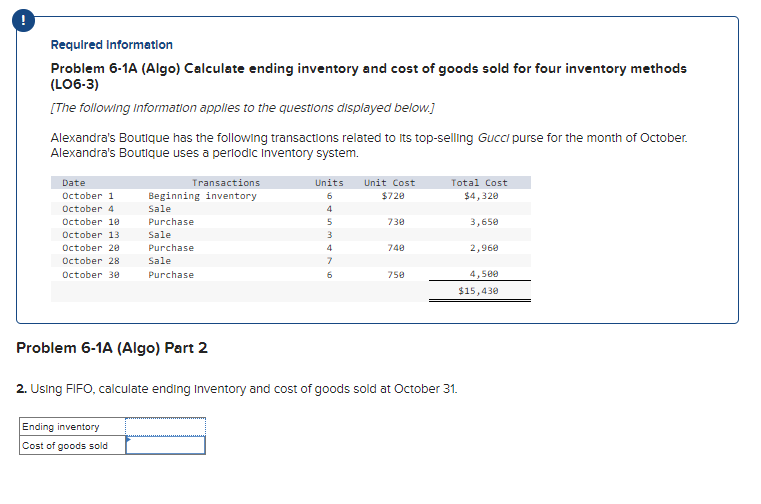 Required Information
Problem 6-1A (Algo) Calculate ending inventory and cost of goods sold for four inventory methods
(LO6-3)
[The following Information applies to the questions displayed below.]
Alexandra's Boutique has the following transactions related to its top-selling Gucci purse for the month of October.
Alexandra's Boutique uses a periodic Inventory system.
Date
October 1
October 4
October 10
October 13
October 20
Transactions
Beginning inventory
Sale
Purchase
Sale
October 28
Purchase
Sale
October 30
Units
Unit Cost
Total Cost
6
$720
$4,320
4
5
730
3,650
3
4
740
2,960
7
Purchase
6
750
4,500
$15,430
Problem 6-1A (Algo) Part 2
2. Using FIFO, calculate ending Inventory and cost of goods sold at October 31.
Ending inventory
Cost of goods sold