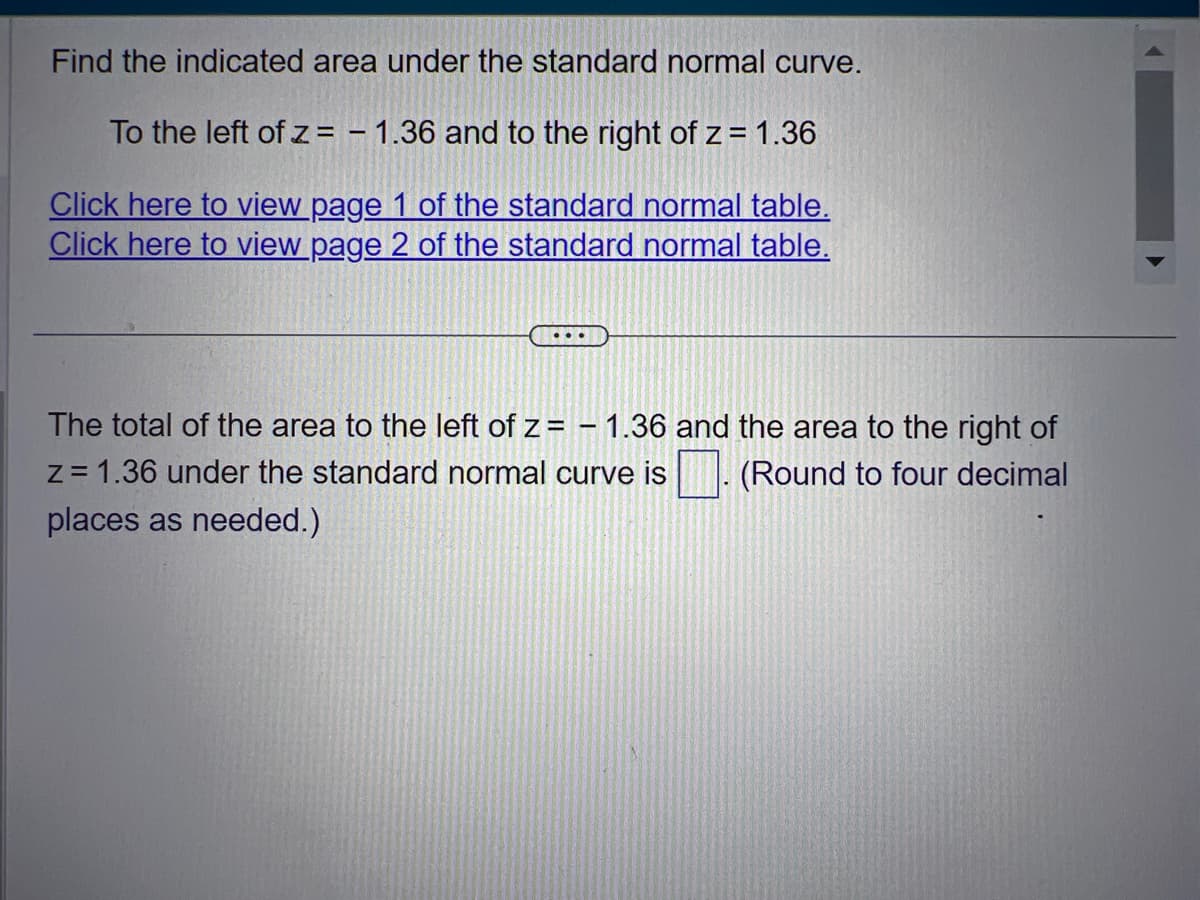 Find the indicated area under the standard normal curve.
To the left of z= -1.36 and to the right of z = 1.36
Click here to view page 1 of the standard normal table.
Click here to view page 2 of the standard normal table.
...
The total of the area to the left of z= - 1.36 and the area to the right of
z = 1.36 under the standard normal curve is (Round to four decimal
places as needed.)
