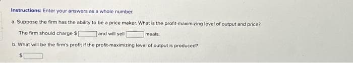 Instructions: Enter your answers as a whole number.
a. Suppose the firm has the ability to be a price maker. What is the profit-maximizing level of output and price?
The firm should charge $1
and will sell
meals.
b. What will be the firm's profit if the profit-maximizing level of output is produced?