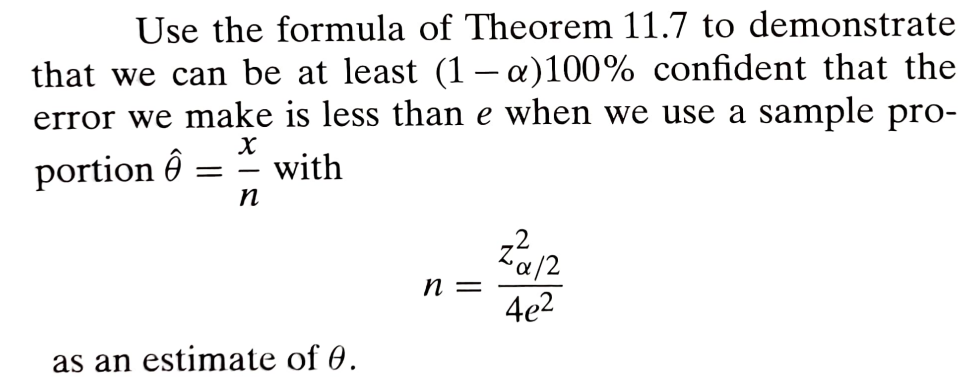 Use the formula of Theorem 11.7 to demonstrate
that we can be at least (1 - a) 100% confident that the
error we make is less than e when we use a sample pro-
portion Ô
Χ
= -
n
with
as an estimate of 0.
α/2
n =
4e2