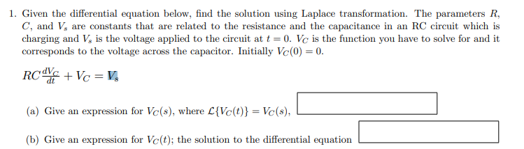1. Given the differential equation below, find the solution using Laplace transformation. The parameters R,
C, and V, are constants that are related to the resistance and the capacitance in an RC circuit which is
charging and V, is the voltage applied to the circuit at t=0. Vc is the function you have to solve for and it
corresponds to the voltage across the capacitor. Initially Vc(0) = 0.
RCdVC+VC = V3
(a) Give an expression for Vc(s), where L{Vc(t)} = Vc(s),
(b) Give an expression for Ve(t); the solution to the differential equation