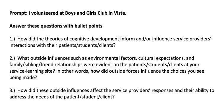 Prompt: I volunteered at Boys and Girls Club in Vista.
Answer these questions with bullet points
1.) How did the theories of cognitive development inform and/or influence service providers'
interactions with their patients/students/clients?
2.) What outside influences such as environmental factors, cultural expectations, and
family/sibling/friend relationships were evident on the patients/students/clients at your
service-learning site? In other words, how did outside forces influence the choices you see
being made?
3.) How did these outside influences affect the service providers' responses and their ability to
address the needs of the patient/student/client?