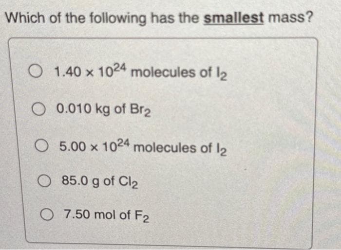 Which of the following has the smallest mass?
O
1.40 x 1024 molecules of 12
O
0.010 kg of Br2
O 5.00 x 1024 molecules of 12
O85.0 g of Cl₂
O 7.50 mol of F2