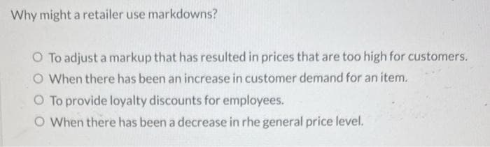 Why might a retailer use markdowns?
O To adjust a markup that has resulted in prices that are too high for customers.
O When there has been an increase in customer demand for an item.
O To provide loyalty discounts for employees.
O When there has been a decrease in rhe general price level.
