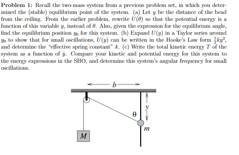 Problem 1: Recall the two-mass system from a previous problem set, in which you deter-
mined the (stable) equilibrium point of the system. (a) Let y be the distance of the bead
from the ceiling. From the earlier problem, rewrite U(0) so that the potential energy is a
function of this variable y, instead of 0. Also, given the expression for the equilibrium angle,
find the equilibrium position yo for this system. (b) Expand U(y) in a Taylor series around
yo to show that for small oscillations, U(y) can be written in the Hooke's Law form ky²,
and determine the "effective spring constant" k. (c) Write the total kinetic energy T of the
system as a function of y. Compare your kinetic and potential energy for this system to
the energy expressions in the SHO, and determine this system's angular frequency for small
oscillations.
M
b
Ꮎ
m