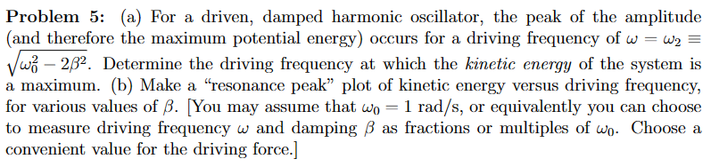 Problem 5: (a) For a driven, damped harmonic oscillator, the peak of the amplitude
(and therefore the maximum potential energy) occurs for a driving frequency of w=w₂ =
√3 - 2/3². Determine the driving frequency at which the kinetic energy of the system is
a maximum. (b) Make a "resonance peak" plot of kinetic energy versus driving frequency,
for various values of ß. [You may assume that wo = 1 rad/s, or equivalently you can choose
to measure driving frequency w and damping / as fractions or multiples of wo. Choose a
convenient value for the driving force.]