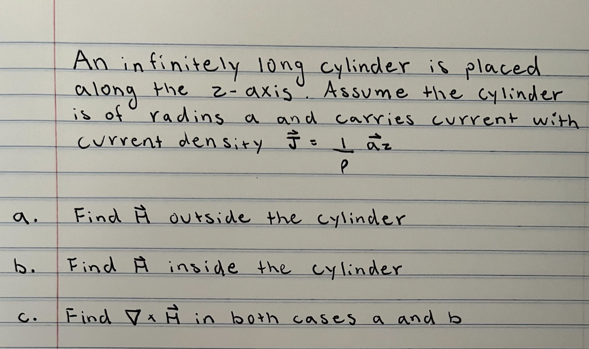a.
b.
c.
An infinitely long cylinder is placed
along the
Assume the cylinder
z-axis
is of radins a and carries current with
current density
J = 1 az
P
Find outside the cylinder
Find Ĥ inside the cylinder
Find in both cases a and b