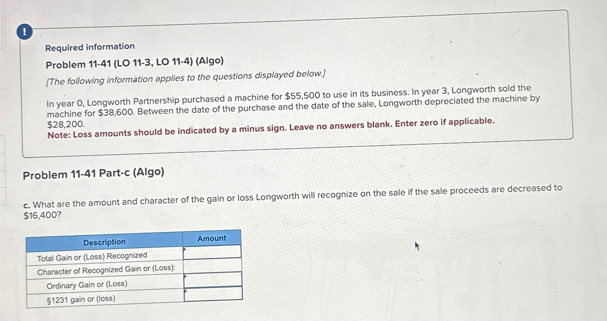 !
Required information
Problem 11-41 (LO 11-3, LO 11-4) (Algo)
[The following information applies to the questions displayed below.]
In year 0, Longworth Partnership purchased a machine for $55,500 to use in its business. In year 3, Longworth sold the
machine for $38,600. Between the date of the purchase and the date of the sale, Longworth depreciated the machine by
$28,200.
Note: Loss amounts should be indicated by a minus sign. Leave no answers blank. Enter zero if applicable.
Problem 11-41 Part-c (Algo)
c. What are the amount and character of the gain or loss Longworth will recognize on the sale if the sale proceeds are decreased to
$16,400?
Description
Total Gain or (Loss) Recognized
Character of Recognized Gain or (Loss):
Ordinary Gain or (Loss)
$1231 gain or (loss)
Amount