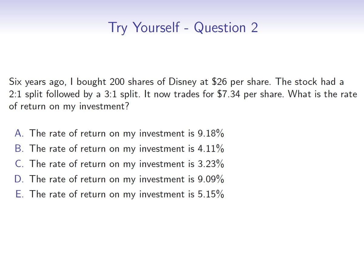 Try Yourself - Question 2
Six years ago, I bought 200 shares of Disney at $26 per share. The stock had a
2:1 split followed by a 3:1 split. It now trades for $7.34 per share. What is the rate
of return on my investment?
A. The rate of return on my investment is 9.18%
B. The rate of return on my investment is 4.11%
C. The rate of return on my investment is 3.23%
D. The rate of return on my investment is 9.09%
E. The rate of return on my investment is 5.15%