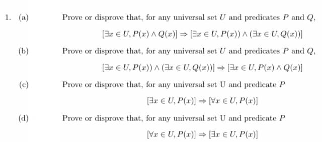 1. (a)
(b)
(c)
(d)
Prove or disprove that, for any universal set U and predicates P and Q,
[3xU, P(x) Q(x)] [3x EU, P(x))^(3x € U, Q(x))]
Prove or disprove that, for any universal set U and predicates P and Q,
[3xU, P(x))^(3x € U, Q(x))] ⇒ [3x € U, P(x) ^Q(x)]
Prove or disprove that, for any universal set U and predicate P
[3x € U, P(x)] = [Vx € U, P(x)]
Prove or disprove that, for any universal set U and predicate P
VxU, P(x)] [3x € U, P(x)]
