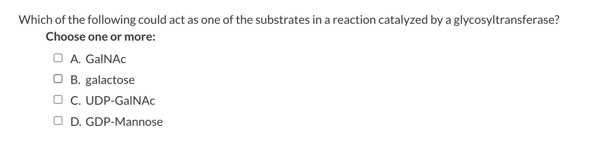Which of the following could act as one of the substrates in a reaction catalyzed by a glycosyltransferase?
Choose one or more:
A. GalNAc
☐ B. galactose
C. UDP-GalNAc
D. GDP-Mannose