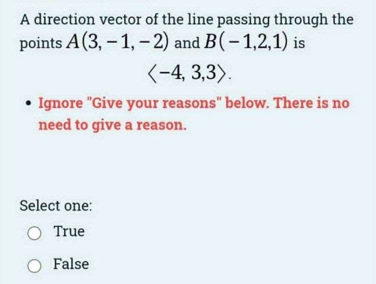 A direction vector of the line passing through the
points A (3,-1,-2) and B(-1,2,1) is
<-4, 3,3).
• Ignore "Give your reasons" below. There is no
need to give a reason.
Select one:
○ True
○ False