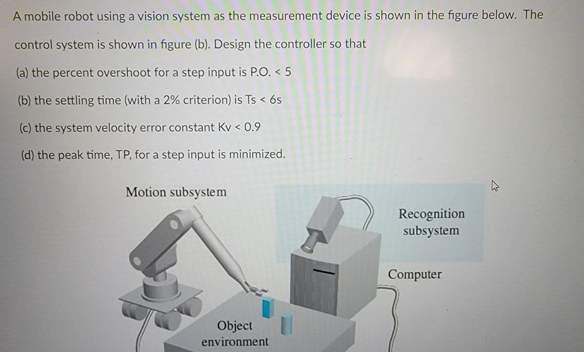 A mobile robot using a vision system as the measurement device is shown in the figure below. The
control system is shown in figure (b). Design the controller so that
(a) the percent overshoot for a step input is P.O. < 5
(b) the settling time (with a 2% criterion) is Ts < 6s
(c) the system velocity error constant Kv < 0.9
(d) the peak time, TP, for a step input is minimized.
Motion subsystem
B
Object
environment
Recognition
subsystem
Computer