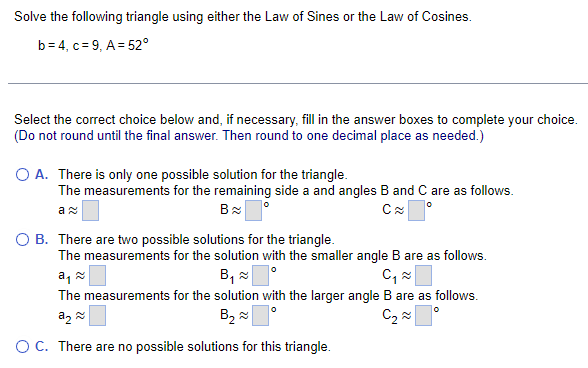 Solve the following triangle using either the Law of Sines or the Law of Cosines.
b=4, c 9, A 52°
Select the correct choice below and, if necessary, fill in the answer boxes to complete your choice.
(Do not round until the final answer. Then round to one decimal place as needed.)
○ A. There is only one possible solution for the triangle.
The measurements for the remaining side a and angles B and C are as follows.
ลม
B
○ B. There are two possible solutions for the triangle.
C≈
The measurements for the solution with the smaller angle B are as follows.
àད༤
B༧「 。
C₁ ≈ ☐
The measurements for the solution with the larger angle B are as follows.
ཀྭ ༤
B,
○ C. There are no possible solutions for this triangle.