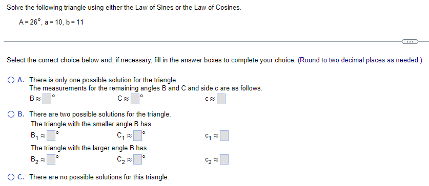 Solve the following triangle using either the Law of Sines or the Law of Cosines.
A 26°, a 10, b = 11
Select the correct choice below and, if necessary, fill in the answer boxes to complete your choice. (Round to two decimal places as needed.)
○ A. There is only one possible solution for the triangle.
The measurements for the remaining angles B and C and side c are as follows.
B≈
C≈
○ B. There are two possible solutions for the triangle.
The triangle with the smaller angle B has
B༧「 °
C₁ ≈
The triangle with the larger angle B has
B₂
C₂
C≈
པ། ༤
༤
○ C. There are no possible solutions for this triangle.
