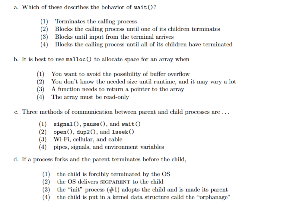a. Which of these describes the behavior of wait ()?
(1)
Terminates the calling process
(2)
Blocks the calling process until one of its children terminates
Blocks until input from the terminal arrives
(3)
(4) Blocks the calling process until all of its children have terminated
b. It is best to use malloc() to allocate space for an array when
(1) You want to avoid the possibility of buffer overflow
(2) You don't know the needed size until runtime, and it may vary a lot
(3) A function needs to return a pointer to the array
(4) The array must be read-only
c. Three methods of communication between parent and child processes are ...
(1) signal(), pause (), and wait ()
(2) open(), dup2(), and 1seek ()
(3)
Wi-Fi, cellular, and cable
(4) pipes, signals, and environment variables
d. If a process forks and the parent terminates before the child,
(1) the child is forcibly terminated by the OS
(2) the OS delivers SIGPARENT to the child
(3) the "init" process (#1) adopts the child and is made its parent
(4) the child is put in a kernel data structure calld the "orphanage"