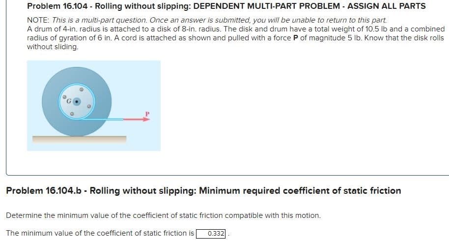 Problem 16.104 - Rolling without slipping: DEPENDENT MULTI-PART PROBLEM - ASSIGN ALL PARTS
NOTE: This is a multi-part question. Once an answer is submitted, you will be unable to return to this part.
A drum of 4-in. radius is attached to a disk of 8-in. radius. The disk and drum have a total weight of 10.5 lb and a combined
radius of gyration of 6 in. A cord is attached as shown and pulled with a force P of magnitude 5 lb. Know that the disk rolls
without sliding.
Problem 16.104.b - Rolling without slipping: Minimum required coefficient of static friction
Determine the minimum value of the coefficient of static friction compatible with this motion.
The minimum value of the coefficient of static friction is 0.332