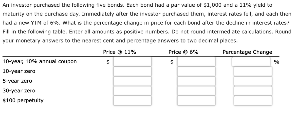 An investor purchased the following five bonds. Each bond had a par value of $1,000 and a 11% yield to
maturity on the purchase day. Immediately after the investor purchased them, interest rates fell, and each then
had a new YTM of 6%. What is the percentage change in price for each bond after the decline in interest rates?
Fill in the following table. Enter all amounts as positive numbers. Do not round intermediate calculations. Round
your monetary answers to the nearest cent and percentage answers to two decimal places.
10-year, 10% annual coupon
Price @ 11%
Price @ 6%
Percentage Change
%
10-year zero
5-year zero
30-year zero
$100 perpetuity