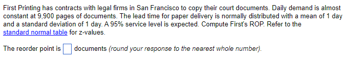 First Printing has contracts with legal firms in San Francisco to copy their court documents. Daily demand is almost
constant at 9,900 pages of documents. The lead time for paper delivery is normally distributed with a mean of 1 day
and a standard deviation of 1 day. A 95% service level is expected. Compute First's ROP. Refer to the
standard normal table for z-values.
The reorder point is
documents (round your response to the nearest whole number).