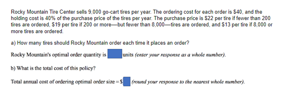 Rocky Mountain Tire Center sells 9,000 go-cart tires per year. The ordering cost for each order is $40, and the
holding cost is 40% of the purchase price of the tires per year. The purchase price is $22 per tire if fewer than 200
tires are ordered, $19 per tire if 200 or more-but fewer than 8,000-tires are ordered, and $13 per tire if 8,000 or
more tires are ordered.
a) How many tires should Rocky Mountain order each time it places an order?
Rocky Mountain's optimal order quantity is
b) What is the total cost of this policy?
Total annual cost of ordering optimal order size = $
units (enter your response as a whole number).
(round your response to the nearest whole number).