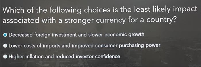 Which of the following choices is the least likely impact
associated with a stronger currency for a country?
O Decreased foreign investment and slower economic growth
Lower costs of imports and improved consumer purchasing power
Higher inflation and reduced investor confidence